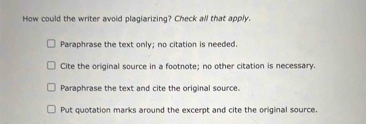 How could the writer avoid plagiarizing? Check all that apply.
Paraphrase the text only; no citation is needed.
Cite the original source in a footnote; no other citation is necessary.
Paraphrase the text and cite the original source.
Put quotation marks around the excerpt and cite the original source.