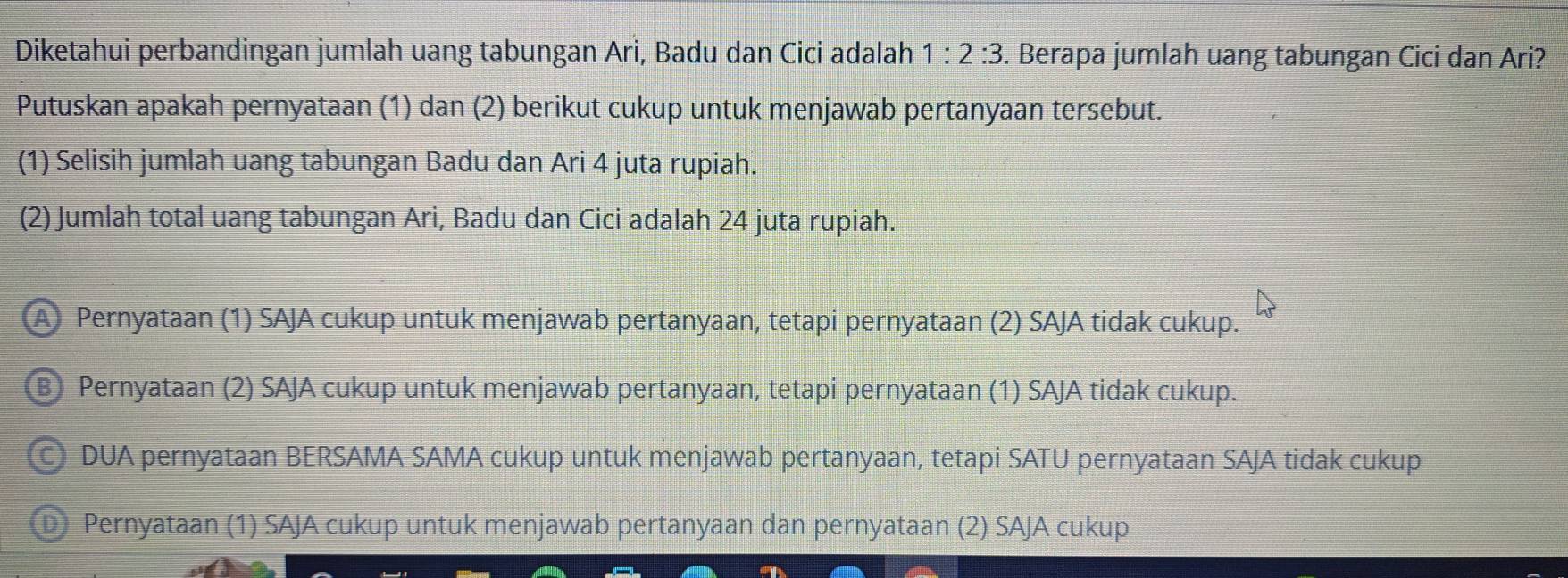 Diketahui perbandingan jumlah uang tabungan Ari, Badu dan Cici adalah 1:2:3. Berapa jumlah uang tabungan Cici dan Ari?
Putuskan apakah pernyataan (1) dan (2) berikut cukup untuk menjawab pertanyaan tersebut.
(1) Selisih jumlah uang tabungan Badu dan Ari 4 juta rupiah.
(2) Jumlah total uang tabungan Ari, Badu dan Cici adalah 24 juta rupiah.
A Pernyataan (1) SAJA cukup untuk menjawab pertanyaan, tetapi pernyataan (2) SAJA tidak cukup.
B Pernyataan (2) SAJA cukup untuk menjawab pertanyaan, tetapi pernyataan (1) SAJA tidak cukup.
DUA pernyataan BERSAMA-SAMA cukup untuk menjawab pertanyaan, tetapi SATU pernyataan SAJA tidak cukup
D Pernyataan (1) SAJA cukup untuk menjawab pertanyaan dan pernyataan (2) SAJA cukup