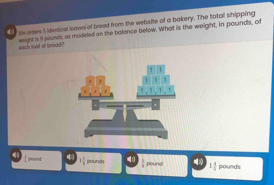 Xin orders 5 identical loaves of bread from the website of a bakery. The total shipping
weight is 9 pounds, as modeled on the balance below. What is the weight, in pounds, of
each loaf of bread?
()  4/5  pound
1 5/9  pounds  5/9  pound 1 4/5  pounds