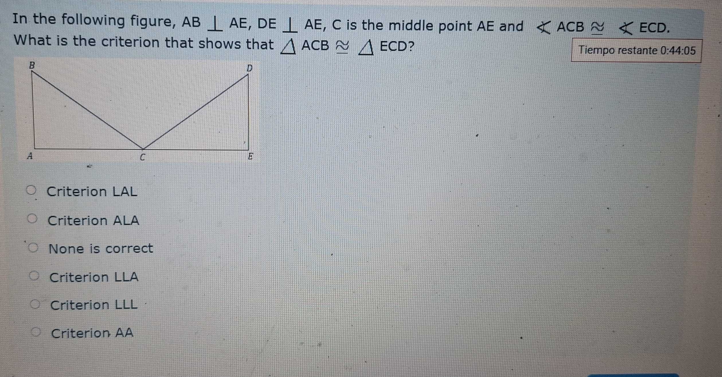 In the following figure, AB⊥ AE, DE⊥ AE , C is the middle point AE and ∠ ACB≌ ∠ ECD. 
What is the criterion that shows that △ ACB≌ △ ECD ?
Tiempo restante 0:44:05
Criterion LAL
Criterion ALA
None is correct
Criterion LLA
Criterion LLL
Criterion AA