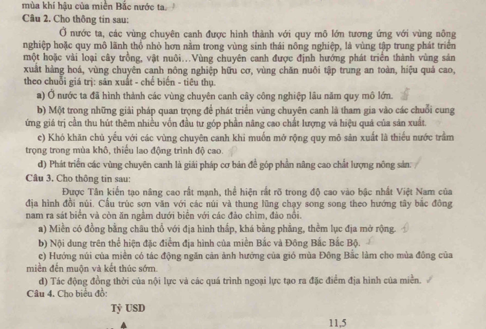 mùa khí hậu của miền Bắc nước ta.  
Câu 2. Cho thông tin sau:
Ở nước ta, các vùng chuyên canh được hình thành với quy mô lớn tương ứng với vùng nông
nghiệp hoặc quy mô lãnh thổ nhỏ hơn nằm trong vùng sinh thái nông nghiệp, là vùng tập trung phát triển
một hoặc vài loại cây trồng, vật nuôi...Vùng chuyên canh được định hướng phát triển thành vùng sản
xuất hàng hoá, vùng chuyên canh nông nghiệp hữu cơ, vùng chăn nuôi tập trung an toàn, hiệu quả cao,
theo chuỗi giá trị: sản xuất - chế biến - tiêu thụ.
a) Ở nước ta đã hình thành các vùng chuyên canh cây công nghiệp lâu năm quy mô lớn.
b) Một trong những giải pháp quan trọng để phát triển vùng chuyên canh là tham gia vào các chuỗi cung
ứng giá trị cần thu hút thêm nhiều vốn đầu tư góp phần nâng cao chất lượng và hiệu quả của sản xuất.
c) Khó khăn chủ yếu với các vùng chuyên canh khi muốn mở rộng quy mô sản xuất là thiếu nước trầm
trọng trong mùa khô, thiếu lao động trình độ cao.
d) Phát triển các vùng chuyên canh là giải pháp cơ bản đề góp phần nâng cao chất lượng nông sản:
Câu 3. Cho thông tin sau:
Được Tân kiến tạo nâng cao rất mạnh, thể hiện rất rõ trong độ cao vào bậc nhất Việt Nam của
địa hình đồi núi. Cấu trúc sơn văn với các núi và thung lũng chạy song song theo hướng tây bắc đông
nam ra sát biển và còn ăn ngầm dưới biển với các đảo chìm, đảo nổi.
a) Miền có đồng bằng châu thổ với địa hình thấp, khá bằng phẳng, thềm lục địa mở rộng.
b) Nội dung trên thể hiện đặc điểm địa hình của miền Bắc và Đông Bắc Bắc Bộ.
c) Hướng núi của miền có tác động ngăn cản ảnh hưởng của gió mùa Đông Bắc làm cho mùa đông của
miền đến muộn và kết thúc sớm.
d) Tác động đồng thời của nội lực và các quá trình ngoại lực tạo ra đặc điểm địa hình của miền.
Câu 4. Cho biểu đồ:
Tỷ USD
11,5