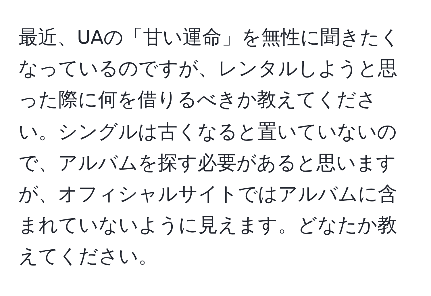 最近、UAの「甘い運命」を無性に聞きたくなっているのですが、レンタルしようと思った際に何を借りるべきか教えてください。シングルは古くなると置いていないので、アルバムを探す必要があると思いますが、オフィシャルサイトではアルバムに含まれていないように見えます。どなたか教えてください。