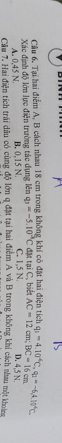 Tại hai điểm A, B cách nhau 18 cm trong không khí cỏ đặt hai điện tích
Xác định độ lớn lực điện trường tác dụng lên q_3=-5.10^(-8)C đặt tại C, biết AC=12cm; BC=16c q_1=4.10^(-6)C, q_2=-6,4.10^(-6)C. 
m.
C. 1,5 N.
A. 0,45 N. B. 0,15 N. D. 4,5 N.
Câu 7. Hai điện tích trái dâu có cùng độ lớn q đặt tại hai điểm A và B trong không khí cách nhau một khoảng