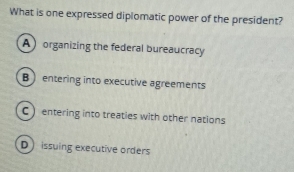 What is one expressed diplomatic power of the president?
A organizing the federal bureaucracy
B entering into executive agreements
C ) entering into treaties with other nations
D issuing executive orders