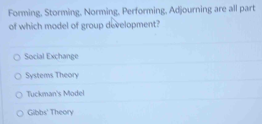 Forming, Storming, Norming, Performing, Adjourning are all part
of which model of group development?
Social Exchange
Systems Theory
Tuckman's Model
Gibbs' Theory