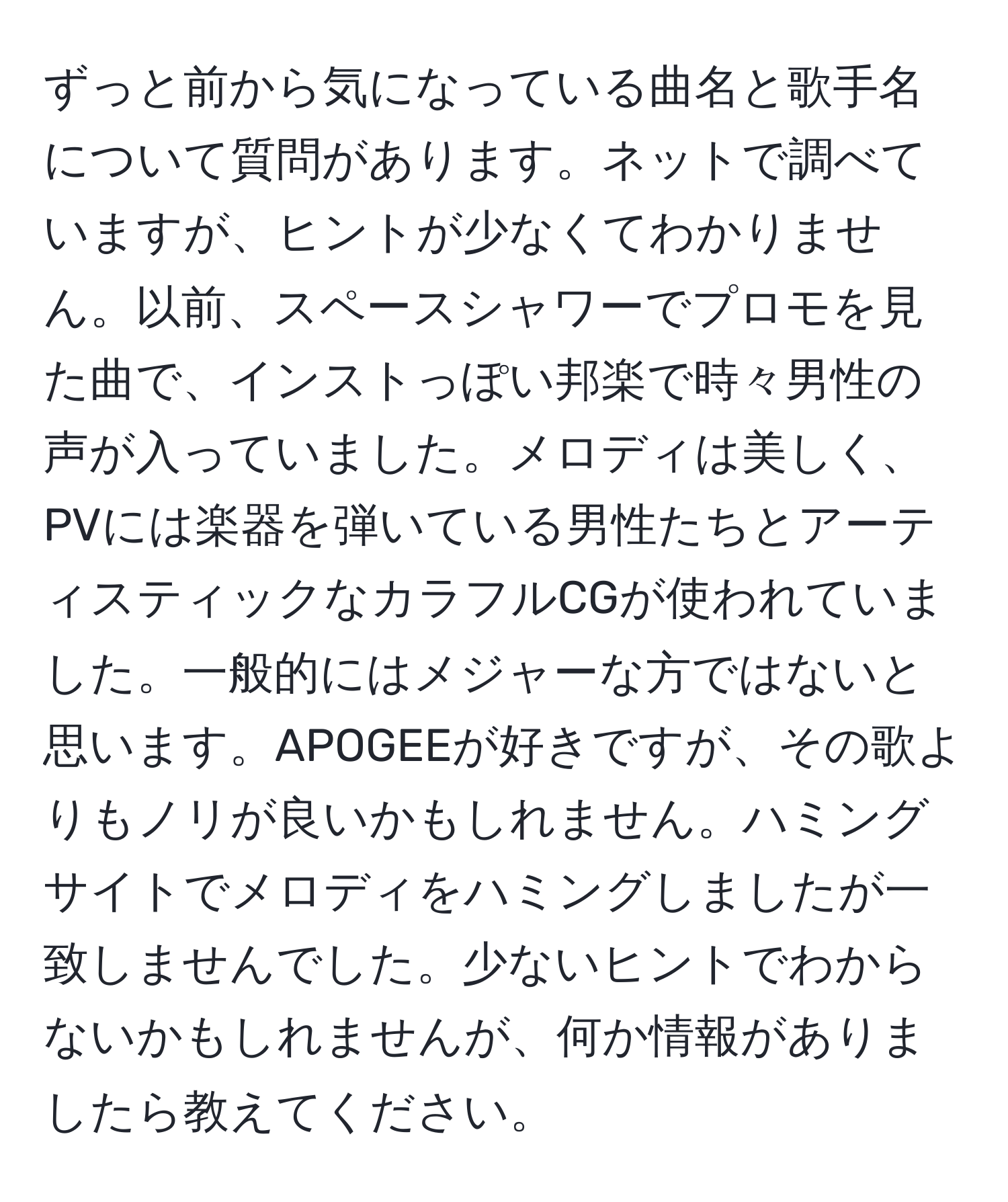 ずっと前から気になっている曲名と歌手名について質問があります。ネットで調べていますが、ヒントが少なくてわかりません。以前、スペースシャワーでプロモを見た曲で、インストっぽい邦楽で時々男性の声が入っていました。メロディは美しく、PVには楽器を弾いている男性たちとアーティスティックなカラフルCGが使われていました。一般的にはメジャーな方ではないと思います。APOGEEが好きですが、その歌よりもノリが良いかもしれません。ハミングサイトでメロディをハミングしましたが一致しませんでした。少ないヒントでわからないかもしれませんが、何か情報がありましたら教えてください。