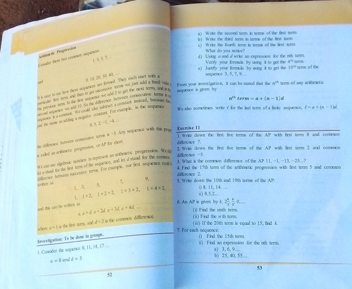 a) Write the second term in terms of the first term
b) Write the third term in terms of the first term
c) Write the fourth term in terms of the first term
Arithmetic Progression
Consider these two comrion sequences
What do you notice?
1. 3. 5. 7.-
d) Using a and a write an expression for the nth term. term
Verify your formula by using it to get the 4^(th)
e) Justify your formula by using it to get the 10^(th) term of the
sequence 3, 5, 7, 9..
and
0, 10, 20, 30, 40,
It is eary to see how these sequences are formed. They each start with a
barticular firyt term, and then to get successive terms we just add a fied tale From your investigation, it can be stated that the n^(th) term of any arithmetic
the previous term. In the first sequence we add 2 to get the next term, and it t
sequence is given by 
cond sequence we add 10. So the difference between consecutive terms b 
We also sometimes write f for the last term of a finite sequence, ell =a+(n-1)d.
sequence is a constanr. We could also subtract a constant instead, because th
n^(th)term=a+(n-1)d
jusr the same as adding a negative constant. For example, in the sequence
8. 5, 2, −1, −4. ...
Exercise 11
the difference between consecutive terms is -3. Any sequence with this pr 1. Write down the first five terms of the AP with first term 8 and common
is called an arthmetic progression, or AP for short
difference 7.
difference -5
We can use algebraic notation to represent an arthmetic progression. We eg
2. Write down the first five terms of the AP with first term 2 and common
3. What is the common difference of the AP 11, -1, -13, -25...?
let a stand for the first term of the sequence, and let astand for the com
4. Find the 17th term of the arithmetic progression with first term 5 and common
ditference between successive tenns. For example, our first sequence c
difference 2
written as 5, 7, 9, 5. Write down the 10th and 19th terms of the AP
1, 3, 1+2,1+2* 2,1+3* 2,1+4* 2, ii) 8,5,2…… i) 8, 11, 14.…
1,
and this can be written as a+d,a+2d,a+3d,a+4d, 6. An AP is given by k, 2 k/3 , k/3 ,0,...
(i) Find the sixth term.
a
where a=1 is the first term, and d=2 is the common difference.
(ii) Find the w th term.
(iii) If the 20th term is equal to 15, find k.
7. For each sequence:
Investigation: To be done in groups.
i) Find the 15th term.
1. Consider the sequence 8, 11, 14, 17 ...
ii) Find an expression for the nth term.
a) 3, 6, 9…
a=8 and d=3
b) 25, 40, 55…
53
52
