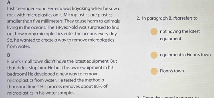 A
Irish teenager Fionn Ferreira was kayaking when he saw a
rock with microplastics on it. Microplastics are plastics
smaller than five millimeters. They cause harm to animals 2. In paragraph B, that refers to _.
living in the oceans. The 18 -year-old was surprised to find
out how many microplastics enter the oceans every day. not having the latest
So, he wanted to create a way to remove microplastics equipment
from water.
B equipment in Fionn's town
Fionn’s small town didn’t have the latest equipment. But
that didn’t stop him. He built his own equipment in his Fionn's town
bedroom! He developed a new way to remove
microplastics from water. He tested the method a
thousand times! His process removes about 88% of
microplastics in his water samples.