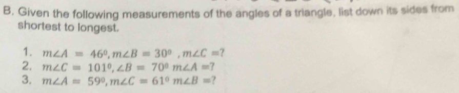 B, Given the following measurements of the angles of a triangle, list down its sides from 
shortest to longest. 
1. m∠ A=46°, m∠ B=30°, m∠ C= ? 
2. m∠ C=101°, ∠ B=70° m∠ A=
3. m∠ A=59°, m∠ C=61° m∠ B= ?