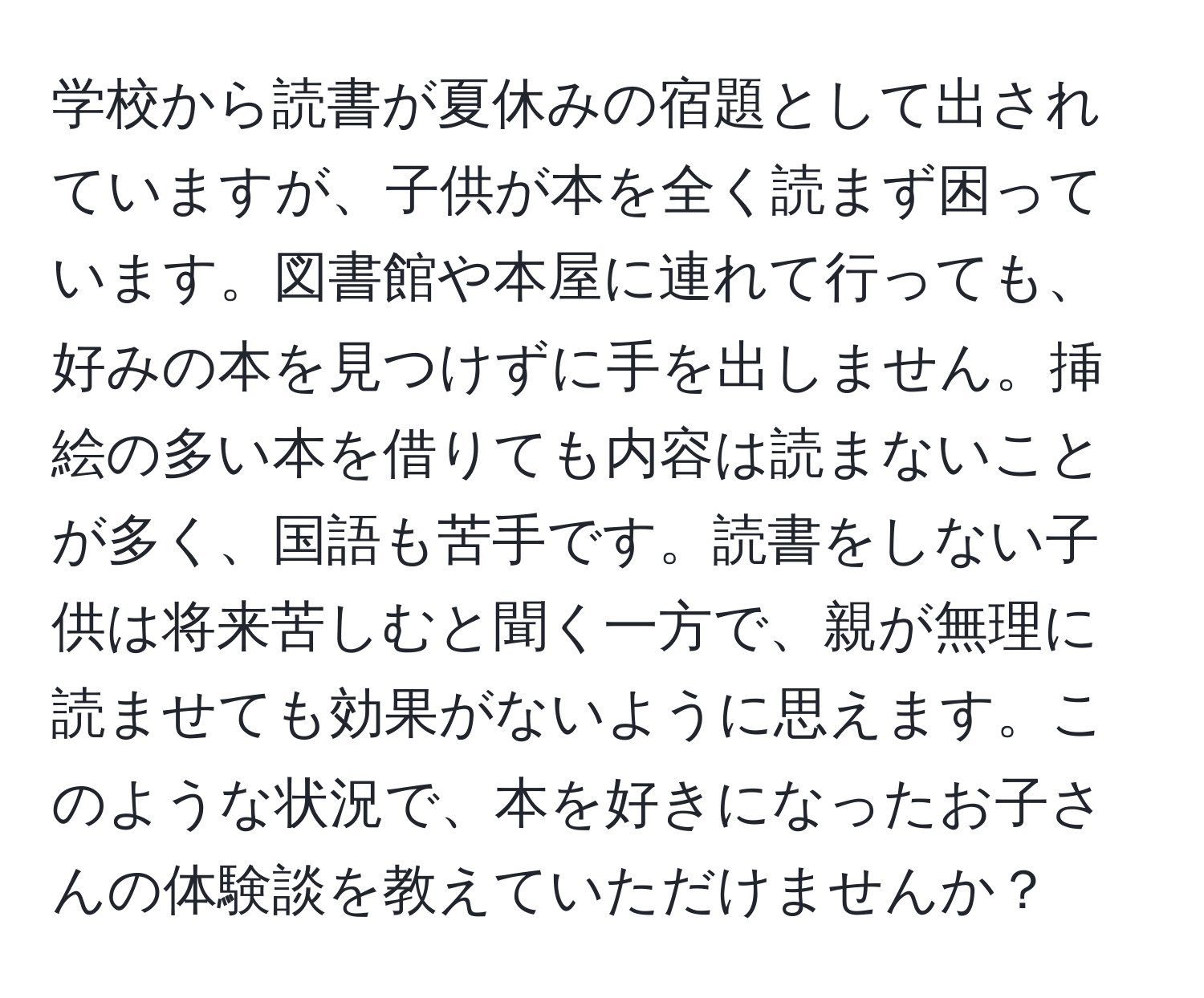 学校から読書が夏休みの宿題として出されていますが、子供が本を全く読まず困っています。図書館や本屋に連れて行っても、好みの本を見つけずに手を出しません。挿絵の多い本を借りても内容は読まないことが多く、国語も苦手です。読書をしない子供は将来苦しむと聞く一方で、親が無理に読ませても効果がないように思えます。このような状況で、本を好きになったお子さんの体験談を教えていただけませんか？