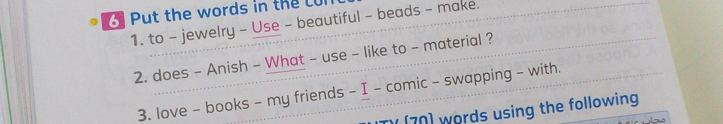 Put the words in the cul 
1. to - jewelry - Use - beautiful - beads - make. 
2. does - Anish - What - use - like to - material ? 
3. love - books - my friends - I - comic - swapping - with. 
ITV [70) words using the following