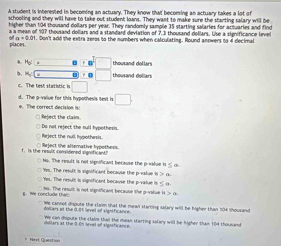 A student is interested in becoming an actuary. They know that becoming an actuary takes a lot of
schooling and they will have to take out student loans. They want to make sure the starting salary will be
higher than 104 thousand dollars per year. They randomly sample 35 starting salaries for actuaries and find
a a mean of 107 thousand dollars and a standard deviation of 7.3 thousand dollars. Use a significance level
of alpha =0.01. Don't add the extra zeros to the numbers when calculating. Round answers to 4 decimal
places.
a. H_0: μ ？ □ thousand dollars
b. H_1: μ
? □ thousand dollars
c. The test statistic is
d. The p -value for this hypothesis test is □. 
e. The correct decision is:
Reject the claim.
Do not reject the null hypothesis.
Reject the null hypothesis.
Reject the alternative hypothesis.
f. Is the result considered significant?
No. The result is not significant because the p -value is ≤ alpha.
Yes. The result is significant because the p -value is alpha. 
Yes. The result is significant because the p -value is ≤ alpha.
No. The result is not significant because the p -value is alpha. 
g. We conclude that:
We cannot dispute the claim that the mean starting salary will be higher than 104 thousand
dollars at the 0.01 level of significance.
We can dispute the claim that the mean starting salary will be higher than 104 thousand
dollars at the 0.01 level of significance.
Next Question