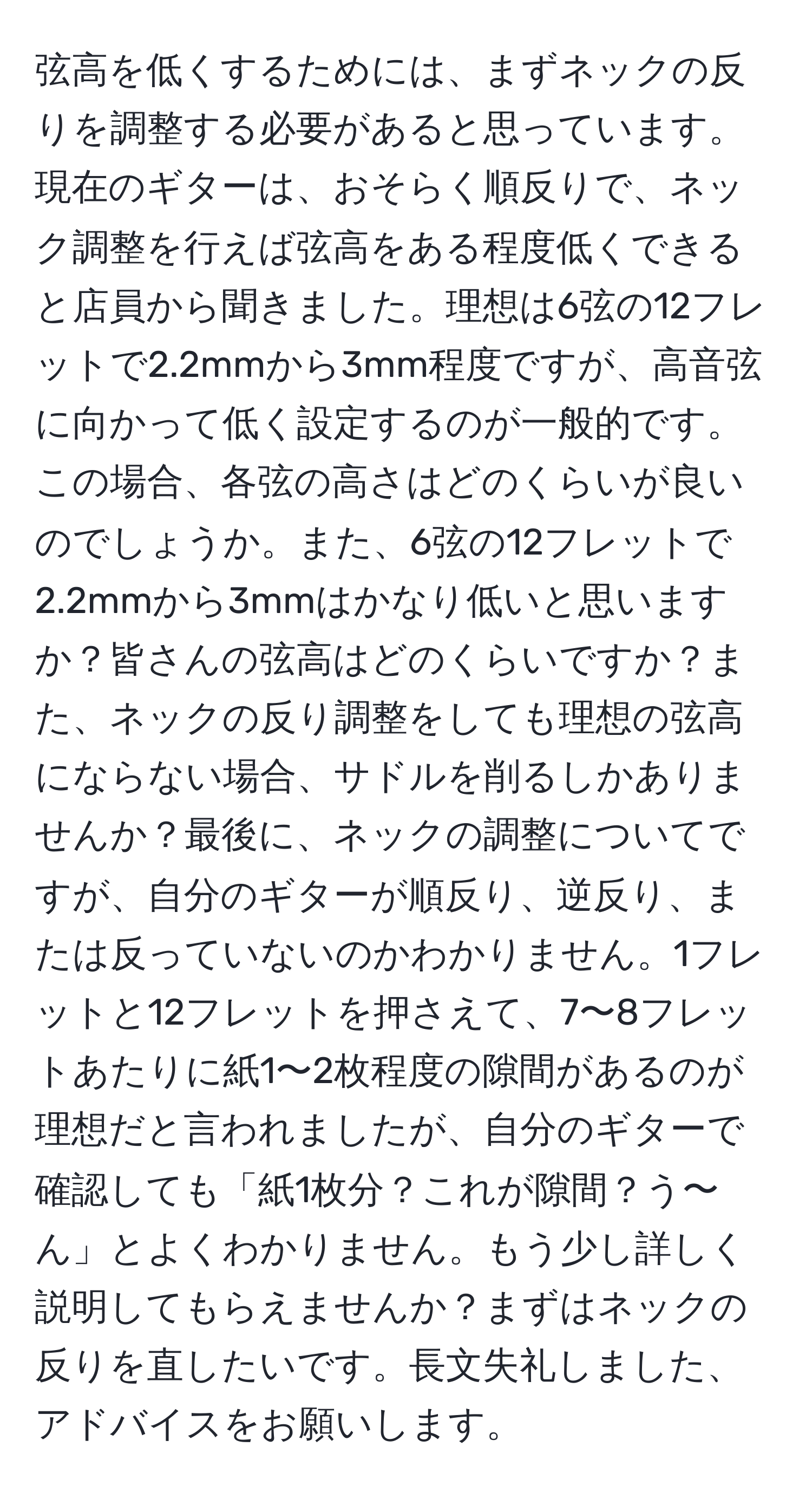 弦高を低くするためには、まずネックの反りを調整する必要があると思っています。現在のギターは、おそらく順反りで、ネック調整を行えば弦高をある程度低くできると店員から聞きました。理想は6弦の12フレットで2.2mmから3mm程度ですが、高音弦に向かって低く設定するのが一般的です。この場合、各弦の高さはどのくらいが良いのでしょうか。また、6弦の12フレットで2.2mmから3mmはかなり低いと思いますか？皆さんの弦高はどのくらいですか？また、ネックの反り調整をしても理想の弦高にならない場合、サドルを削るしかありませんか？最後に、ネックの調整についてですが、自分のギターが順反り、逆反り、または反っていないのかわかりません。1フレットと12フレットを押さえて、7〜8フレットあたりに紙1〜2枚程度の隙間があるのが理想だと言われましたが、自分のギターで確認しても「紙1枚分？これが隙間？う〜ん」とよくわかりません。もう少し詳しく説明してもらえませんか？まずはネックの反りを直したいです。長文失礼しました、アドバイスをお願いします。