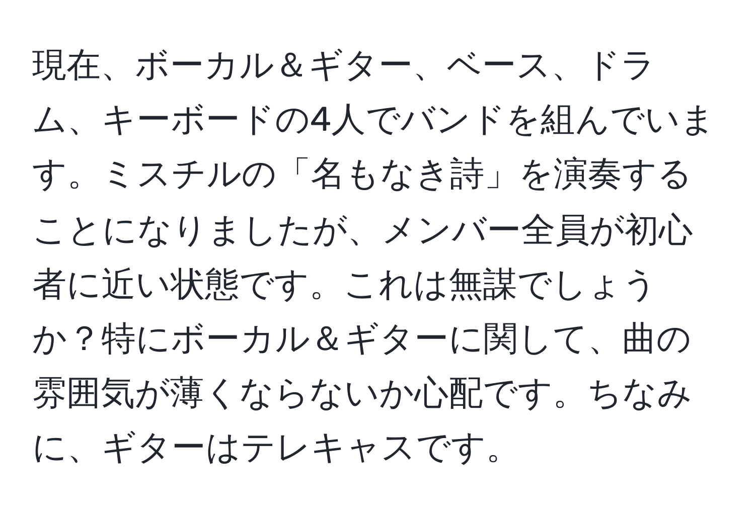 現在、ボーカル＆ギター、ベース、ドラム、キーボードの4人でバンドを組んでいます。ミスチルの「名もなき詩」を演奏することになりましたが、メンバー全員が初心者に近い状態です。これは無謀でしょうか？特にボーカル＆ギターに関して、曲の雰囲気が薄くならないか心配です。ちなみに、ギターはテレキャスです。