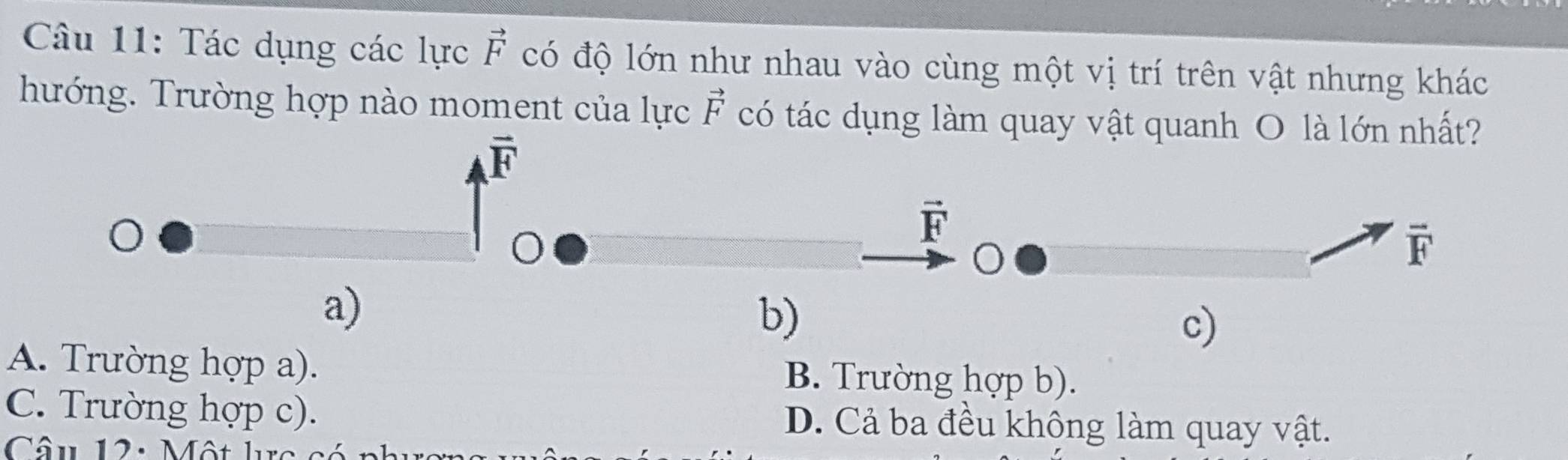 Tác dụng các lực vector F có độ lớn như nhau vào cùng một vị trí trên vật nhưng khác
hướng. Trường hợp nào moment của lực vector F có tác dụng làm quay vật quanh O là lớn nhất?
overline F
vector F
overline F
a)
b)
c)
A. Trường hợp a). B. Trường hợp b).
C. Trường hợp c). D. Cả ba đều không làm quay vật.
Câu 12: Một lc