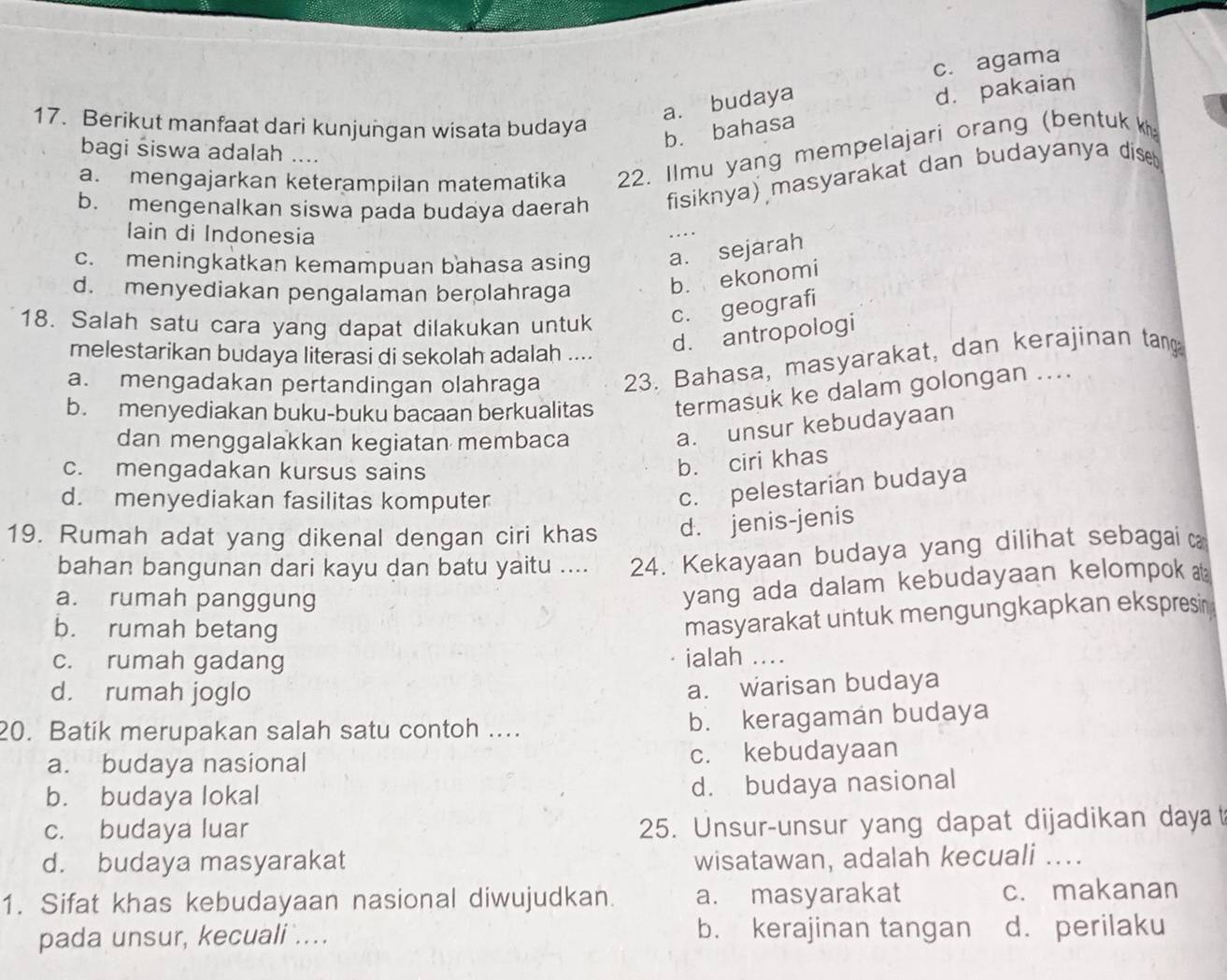 c. agama
a. budaya
d. pakaian
17. Berikut manfaat dari kunjungan wisata budaya
b. bahasa
bagi śiswa adalah ….
a. mengajarkan keterampilan matematika 22. Ilmu yang mempelajari orang (bentuk k
b. mengenalkan siswa pada budaya daerah fisiknya) masyarakat dan budayanya dise 
lain di Indonesia
c. meningkatkan kemampuan bahasa asing a. sejarah
d. menyediakan pengalaman berolahraga
b. ekonomi
18. Salah satu cara yang dapat dilakukan untuk c. geografi
melestarikan budaya literasi di sekolah adalah ....
d. antropologi
a. mengadakan pertandingan olahraga 23. Bahasa, masyarakat, dan kerajinan tang
b. menyediakan buku-buku bacaan berkualitas termasuk ke dalam golongan ....
dan menggalakkan kegiatan membaca
a. unsur kebudayaan
c. mengadakan kursus sains
b. ciri khas
d. menyediakan fasilitas komputer
c. pelestarian budaya
19. Rumah adat yang dikenal dengan ciri khas d. jenis-jenis
bahan bangunan dari kayu dan batu yaitu .... 24. Kekayaan budaya yang dilihat sebagai 
a. rumah panggung
yang ada dalam kebudayaan kelompok
b. rumah betang
masyarakat untuk mengungkapkan ekspresin
c. rumah gadang
ialah ....
d. rumah joglo
a. warisan budaya
20. Batik merupakan salah satu contoh .... b. keragaman budaya
a. budaya nasional c. kebudayaan
b. budaya lokal d. budaya nasional
c. budaya luar
25. Unsur-unsur yang dapat dijadikan dayat
d. budaya masyarakat wisatawan, adalah kecuali ...
1. Sifat khas kebudayaan nasional diwujudkan. a. masyarakat c. makanan
pada unsur, kecuali .... b. kerajinan tangan d. perilaku