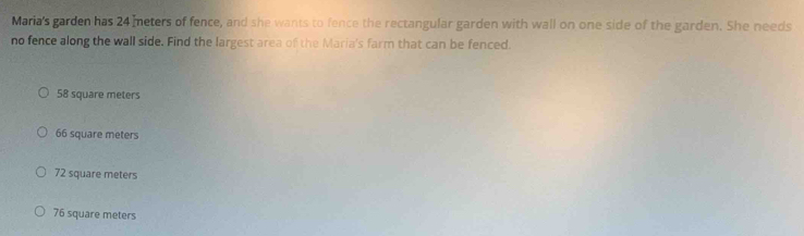 Maria's garden has 24 meters of fence, and she wants to fence the rectangular garden with wall on one side of the garden. She needs
no fence along the wall side. Find the largest area of the Maria's farm that can be fenced.
58 square meters
66 square meters
72 square meters
76 square meters