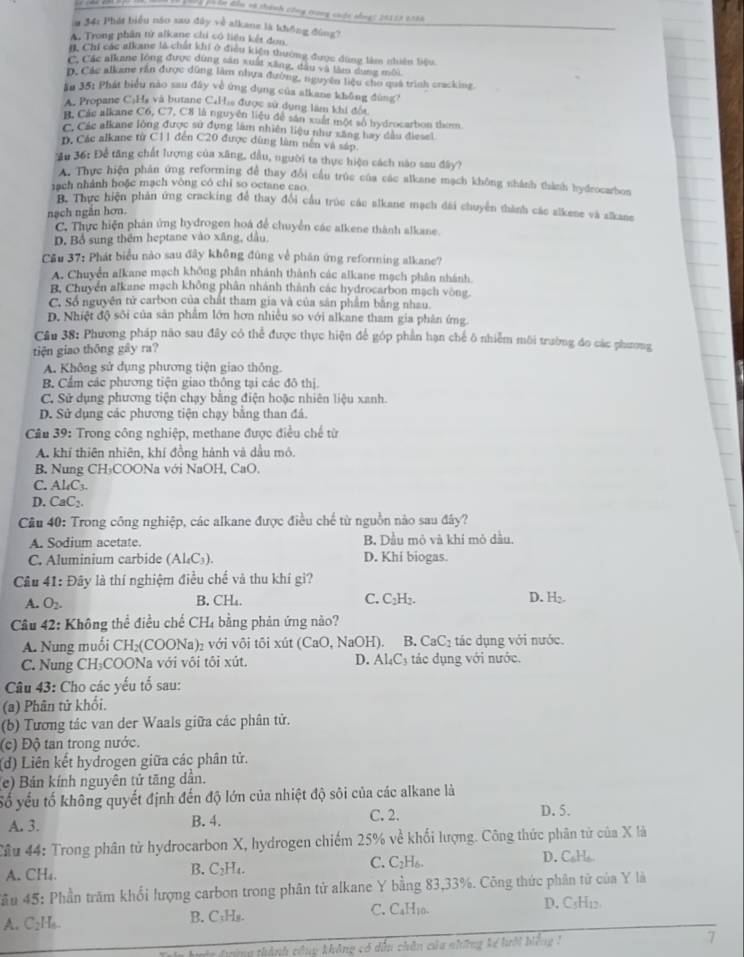 phện đân và thành công trong cuộc nống: 20113 2026
a 34: Phát biểu nào sao đây về alkane là không đóng?
A. Trong phân tử alkane chi có liên kết đơn
# Chi các afkane là chất khi ở điều kiện thường được dùng làm nhiên liệu
C. Các alkane long được dùng sản xuất xãng, đầu và tâm dụợg mội
D. Các alkame rắn được dùng làm nhưa đường, nguyên liệu cho quá trình cracking.
ăn 35: Phát biểu nào sau đây về ứng dụng của alkane không đùng?
A. Propane CạHà và butane CaHia được sử dụng làm khi đổi
B. Các alkane C6, C7, C8 là nguyên liệu đễ sản xuất một số hydrocarbon thom
C. Các alkane lỏng được sử dụng làm nhiên liệu như xăng bay đầu điesel
D. Các alkane từ C11 đến C20 được dùng làm nên và sáp
Au 36: Để tăng chất lượng của xãng, đầu, người ta thực hiện cách nào sau đây?
A. Thực hiện phản ứng reforming để thay đổi cầu trúc của các alkane mạch không shành thành hydeocarbon
ạch nhánh hoặc mạch vòng có chỉ so octane cao
B. Thực hiện phản ứng cracking để thay đổi cầu trúc các alkane mạch đài chuyển thành các alkene và alkane
nạch ngắn hơn.
C. Thực hiện phân ứng hydrogen hoá để chuyển các alkene thành alkane.
D. Bồ sung thêm heptane vào xãng, dầu,
Cầu 37: Phát biểu nào sau đây không đúng về phán ứng reforming alkane?
A. Chuyển alkane mạch không phân nhánh thành các alkane mạch phân nhánh.
B, Chuyển alkane mạch không phân nhánh thành các hydrocarbon mạch vòng.
C. Số nguyên tử carbon của chất tham gia và của sản phẩm bằng nhau.
D. Nhiệt độ sối của sản phẩm lớn hơn nhiều so với alkane tham gia phân ứng
Câu 38: Phương pháp não sau đây có thể được thực hiện để góp phần hạn chế ô nhiễm môi trường đo các phương
tiện giao thōng gây ra?
A. Không sử dụng phương tiện giao thông.
B. Cẩm các phương tiện giao thông tại các đô thị.
C. Sử dụng phương tiện chạy bằng điện hoặc nhiên liệu xanh.
D. Sử dụng các phương tiện chạy bằng than đá.
Câu 39: Trong công nghiệp, methane được điều chế từ
A. khí thiên nhiên, khí đồng hành và dầu mô.
B. Nung CH₃COONa với NaOH, CaO,
C. Al₄C3
D. CaC₂.
Cầu 40: Trong công nghiệp, các alkane được điều chế từ nguồn nào sau đây?
A. Sodium acetate. B. Dầu mỏ và khí mô dầu.
C. Aluminium carbide (Al₄C₃). D. Khi biogas.
Câu 41: Đây là thí nghiệm điều chế và thu khí gì?
A. O_2.
B. CH₄. C. C₂H₂. D. H₂
Cầâu 42: Không thể điều chế CH₄ bằng phản ứng nào?
A. Nung muối CH₂(COONa)₂ với vôi tôi xút (CaO, NaOH). B. CaC_2 tác dụng với nước.
C. Nung CH₃COONa với vôi tôi xút. D. A _4C_3 ác ụng với nước.
Câu 43: Cho các yếu tố sau:
(a) Phân tử khối.
(b) Tương tác van der Waals giữa các phân tử.
(c) Độ tan trong nước.
(d) Liên kết hydrogen giữa các phân tử.
e) Bán kính nguyên tử tăng dân.
Số yếu tố không quyết định đến độ lớn của nhiệt độ sôi của các alkane là
A. 3. B. 4. C. 2.
D. 5.
Cầu 44: Trong phân tử hydrocarbon X, hydrogen chiếm 25% về khối lượng. Công thức phân tử của X là
A. CH₄. B. C₂H₄. C. C_2H_6. D. C H
Sầu 45: Phần trăm khổi lượng carbon trong phân tử alkane Y bằng 83,33%. Công thức phân tử của Y là
A. C₂H₆. B. C₁Hs. C. C_4H_10.
D. C3H₁2
*  n đường thành công không có dẫu chân của những kế hưới bếng  1
7