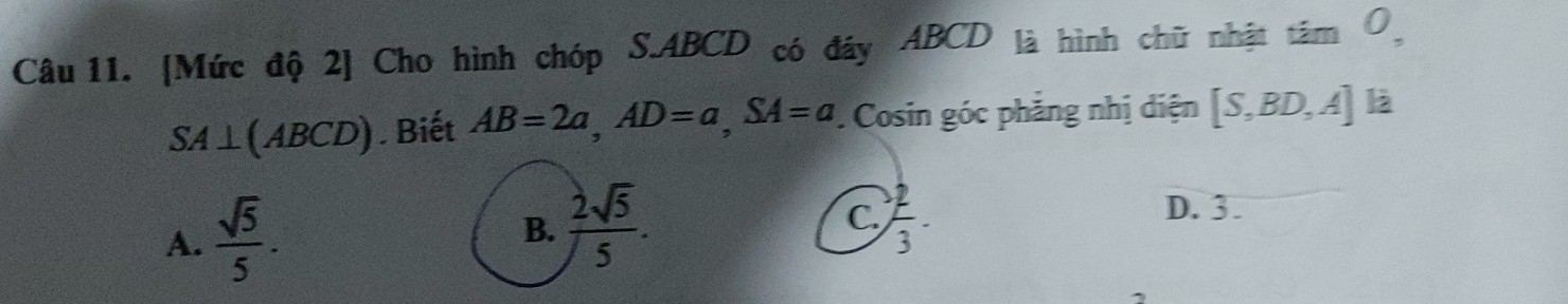 [Mức độ 2] Cho hình chóp S. ABCD có đáy ABCD là hình chữ nhật tâm Ô
SA⊥ (ABCD). Biết AB=2a, AD=a, SA=a. Cosin góc phăng nhị diện [S,BD,A] là
A.  sqrt(5)/5 .
B.  2sqrt(5)/5 .  2/3 . 
C.
D. 3.