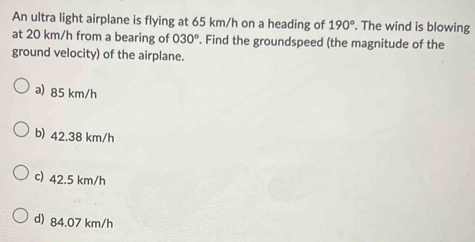 An ultra light airplane is flying at 65 km/h on a heading of 190°. The wind is blowing
at 20 km/h from a bearing of 030°. Find the groundspeed (the magnitude of the
ground velocity) of the airplane.
a) 85 km/h
b) 42.38 km/h
c) 42.5 km/h
d) 84.07 km/h