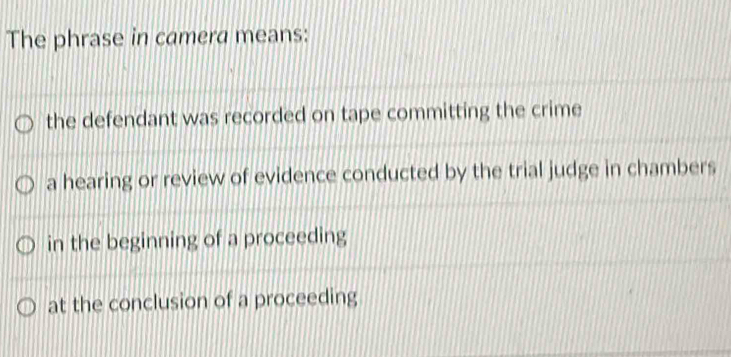 The phrase in camera means:
the defendant was recorded on tape committing the crime
a hearing or review of evidence conducted by the trial judge in chambers
in the beginning of a proceeding
at the conclusion of a proceeding