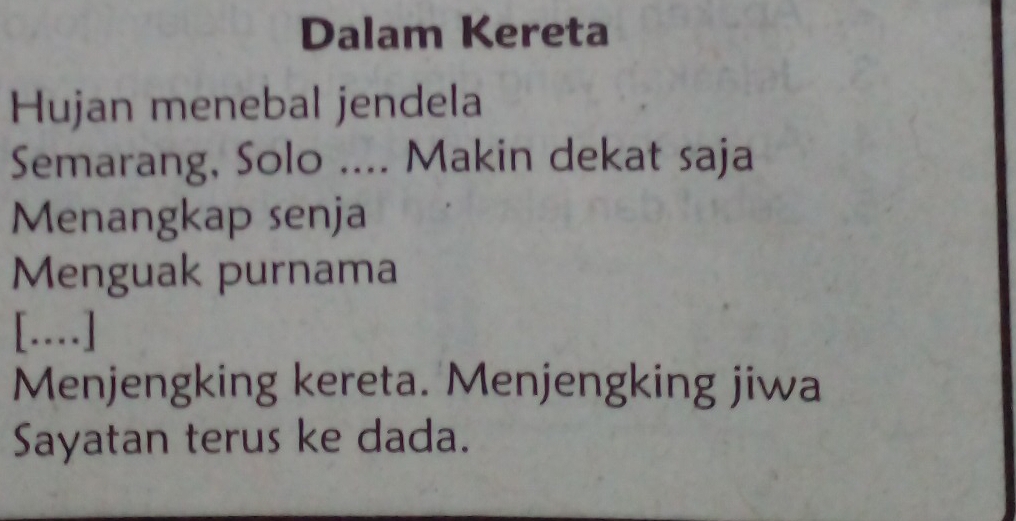 Dalam Kereta 
Hujan menebal jendela 
Semarang, Solo .... Makin dekat saja 
Menangkap senja 
Menguak purnama 
[..] 
Menjengking kereta. Menjengking jiwa 
Sayatan terus ke dada.