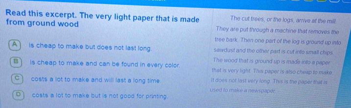 Read this excerpt. The very light paper that is made The cut trees, or the logs, arrive at the mill.
from ground wood They are put through a machine that removes the
tree bark. Then one part of the log is ground up into
A) is cheap to make but does not last long. sawdust and the other part is cut into small chips
The wood that is ground up is made into a paper
B) is cheap to make and can be found in every color. that is very light. This paper is also cheap to make
C) costs a lot to make and will last a long time. It does not last very long. This is the paper that is
used to make a newspaper
D) costs a lot to make but is not good for printing.