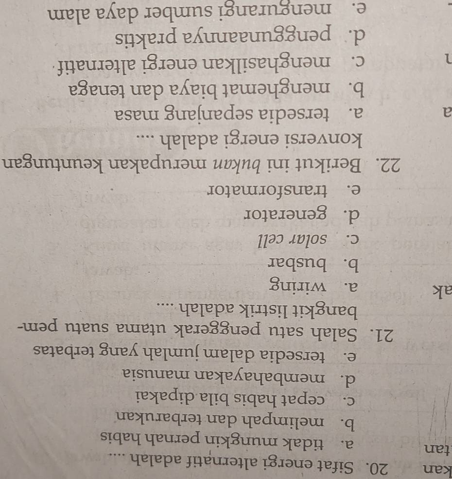kan 20. Sifat energi alternatif adalah ....
tan a. tidak mungkin pernah habis
b. melimpah dan terbarukan
c. cepat habis bila dipakai
d. membahayakan manusia
e. tersedia dalam jumlah yang terbatas
21. Salah satu penggerak utama suatu pem-
bangkit listrik adalah ....
ak
a. wiring
b. busbar
c. solar cell
d. generator
e. transformator
22. Berikut ini bukan merupakan keuntungan
konversi energi adalah ....
a a. tersedia sepanjang masa
b. menghemat biaya dan tenaga
1
c. menghasilkan energi alternatif
d. penggunaannya praktis
e. mengurangi sumber daya alam