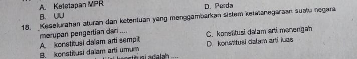 A. Ketetapan MPR
B. UU D. Perda
18. Keselurahan aturan dan ketentuan yang menggambarkan sistem ketatanegaraan suatu negara
merupan pengertian dari ....
A. konstitusi dalam arti sempit C. konstitusi dalam arti menengah
B. konstitusi dalam arti umum D. konstitusi dalam arti luas
tit si a dalah ...