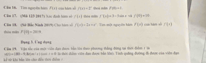 Tìm nguyên hàm F(x) của hàm số f(x)=2^x thoá mǎn F(0)=1. 
Câu 17. (Mã 123 2017) Xác định hàm số f(x) thóa mân f'(x)=3-5sin x và f(0)=10. 
Câu 18. (Sở Bắc Ninh 2019) Cho hàm số f(x)=2x+e^x Tim một nguyên hàm F(x) của hàm số f(x)
thỏa mãn F(0)=2019. 
Dạng 3, Ứng dụng 
Câu 19. Vận tốc của một viên đạn được bản lên theo phương thăng đứng tại thời điểm 7 là
v(t)=180-9,8t(m/s) (coi t=0 là thời điêm viên đạn được bắn lên). Tính quãng đường đi được của viên đạn 
kể từ khi bắn lên cho đến thời điểm /