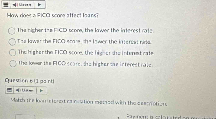 Listen
How does a FICO score affect loans?
The higher the FICO score, the lower the interest rate.
The lower the FICO score, the lower the interest rate.
The higher the FICO score, the higher the interest rate.
The lower the FICO score, the higher the interest rate.
Question 6 (1 point)
Listen
Match the loan interest calculation method with the description.
Payment is calculated on remain in