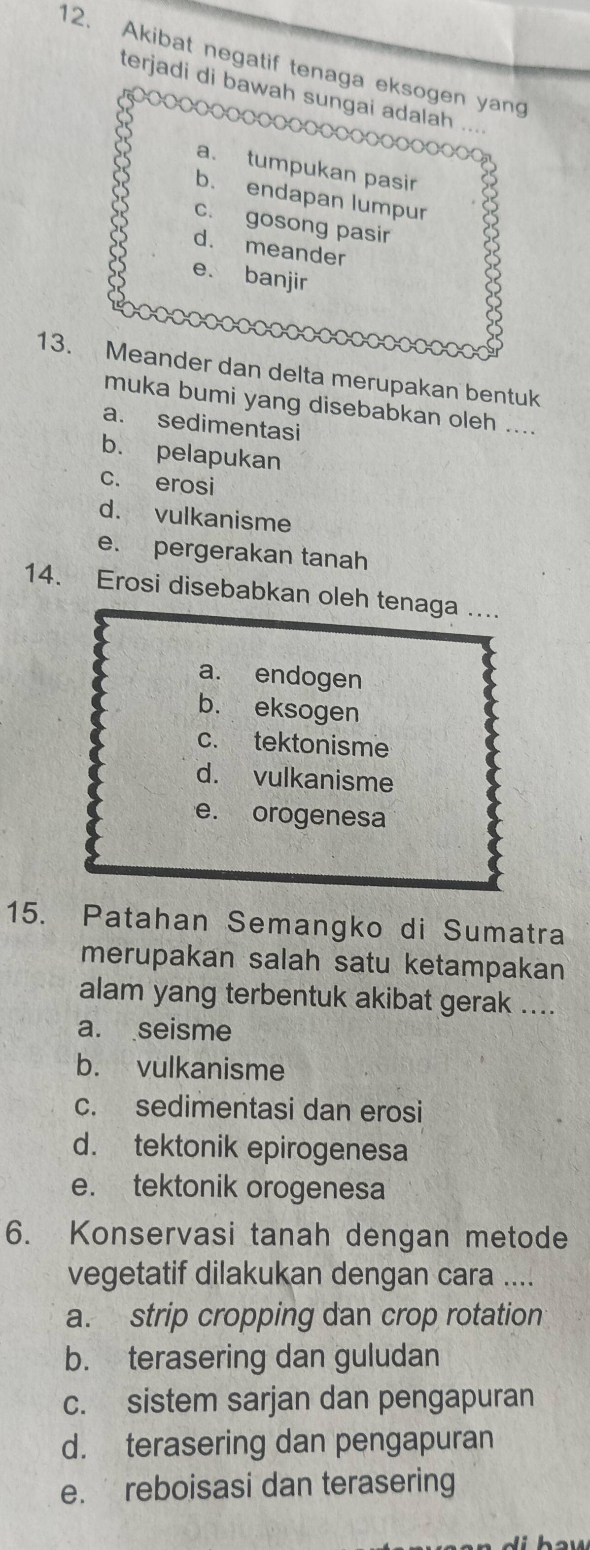 Akibat negatif tenaga eksogen yang
terjadi di bawah sungai adalah ...
a. tumpukan pasir
b. endapan lumpur
c. gosong pasir
d. meander
e. banjir
13. Meander dan delta merupakan bentuk
muka bumi yang disebabkan oleh ....
a. sedimentasi
b. pelapukan
c. erosi
d. vulkanisme
e. pergerakan tanah
14. Erosi disebabkan oleh tenaga ....
a. endogen
b. eksogen
c. tektonisme
d. vulkanisme
e. orogenesa
15. Patahan Semangko di Sumatra
merupakan salah satu ketampakan
alam yang terbentuk akibat gerak ....
a. seisme
b. vulkanisme
c. sedimentasi dan erosi
d. tektonik epirogenesa
e. tektonik orogenesa
6. Konservasi tanah dengan metode
vegetatif dilakukan dengan cara ....
a. strip cropping dan crop rotation
b. terasering dan guludan
c. sistem sarjan dan pengapuran
d. terasering dan pengapuran
e. reboisasi dan terasering