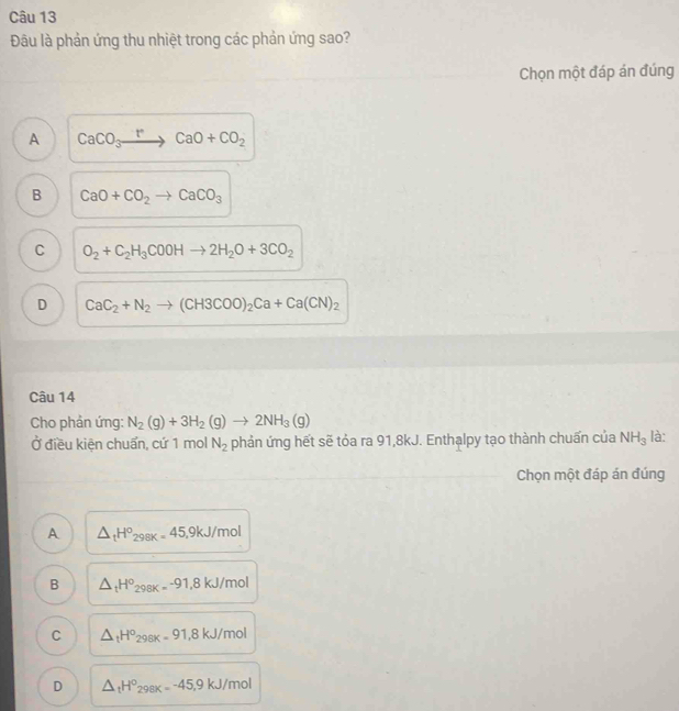Đâu là phản ứng thu nhiệt trong các phản ứng sao?
Chọn một đáp án đúng
A CaCO_3xrightarrow rCaO+CO_2
B CaO+CO_2to CaCO_3
C O_2+C_2H_3COOHto 2H_2O+3CO_2
D CaC_2+N_2to (CH3COO)_2Ca+Ca(CN)_2
Câu 14
Cho phản ứng: N_2(g)+3H_2(g)to 2NH_3(g) là:
Ở điều kiện chuẩn, cứ 1 mol N_2 phản ứng hết sẽ tỏa ra 91,8kJ. Enthalpy tạo thành chuấn của NH_3
Chọn một đáp án đúng
A △ _tH^o_298K=45, 9kJ/mol
B △ _tH°_298K=-91,8kJ in 10
C △ _tH°_298K=91, 8kJ/mol
D △ _tH^o_298K=-45, 9kJ/mol