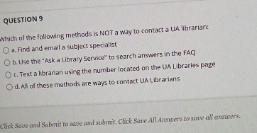 Which of the following methods is NOT a way to contact a UA librarian:
a. Find and email a subject special ist
b. Use the "Ask a Library Service" to search answers in the FAQ
c. Text a librarian using the number located on the UA Libraries page
d. All of these methods are ways to contact UA Librarians
Click Save and Submit to save and submit. Click Save All Answers to save all answers.