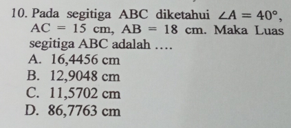 Pada segitiga ABC diketahui ∠ A=40°,
AC=15cm, AB=18cm. Maka Luas
segitiga ABC adalah …
A. 16,4456 cm
B. 12,9048 cm
C. 11,5702 cm
D. 86,7763 cm