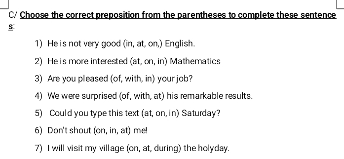 C/ Choose the correct preposition from the parentheses to complete these sentence 
S: 
1) He is not very good (in, at, on,) English. 
2) He is more interested (at, on, in) Mathematics 
3) Are you pleased (of, with, in) your job? 
4) We were surprised (of, with, at) his remarkable results. 
5) Could you type this text (at, on, in) Saturday? 
6) Don't shout (on, in, at) me! 
7) I will visit my village (on, at, during) the holyday.