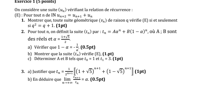 On considère une suite (u_n) vérifiant la relation de récurrence : 
(E) : Pour tout n de INu_n+2=u_n+1+u_n
1. Montrer que, toute suite géométrique (v_n) de raison q vérifie (E) si et seulement
siq^2=q+1. (1pt) 
2. Pour tout n, on définit la suite (t_n) par : t_n=Aalpha^n+B(1-alpha )^n , où A ; B sont 
des réels et alpha = (1+sqrt(5))/2 . 
a) Vérifier que 1-alpha =- 1/alpha  .(0.5pt)
b) Montrer que la suite (t_n) vérifie (E), (1.pt)
c) Déterminer A et B tels que t_0=1 et t_1=3.(1pt)
3. a) Justifier que t_n= 1/2^(n+1) [(1+sqrt(5))^n+1+(1-sqrt(5))^n+1](1pt)
b) En déduire que limlimits _nto +∈fty frac t_n+1t_n=alpha .(0.5pt)