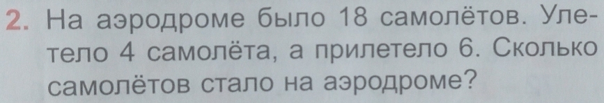 На аэродроме было 18 самοлёτов. Уле- 
тело 4 самοлёτа, а лрилетело 6. Сколько 
CамолёΤов стало на аэродроме?