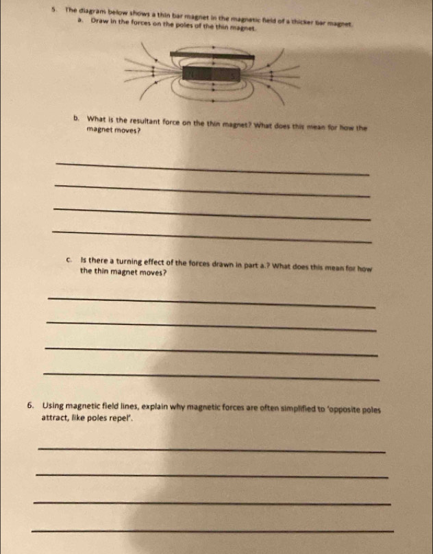 The diagram below shows a thin bar magnet in the magnetic field of a thicker bar magnet. 
a. Draw in the forces on the poles of the thin magnet. 
b. What is the resultant force on the thin magnet? What does this mean for how the 
magnet moves? 
_ 
_ 
_ 
_ 
c. Is there a turning effect of the forces drawn in part a.? What does this mean for how 
the thin magnet moves? 
_ 
_ 
_ 
_ 
6. Using magnetic field lines, explain why magnetic forces are often simplified to ‘opposite poles 
attract, like poles repel'. 
_ 
_ 
_ 
_