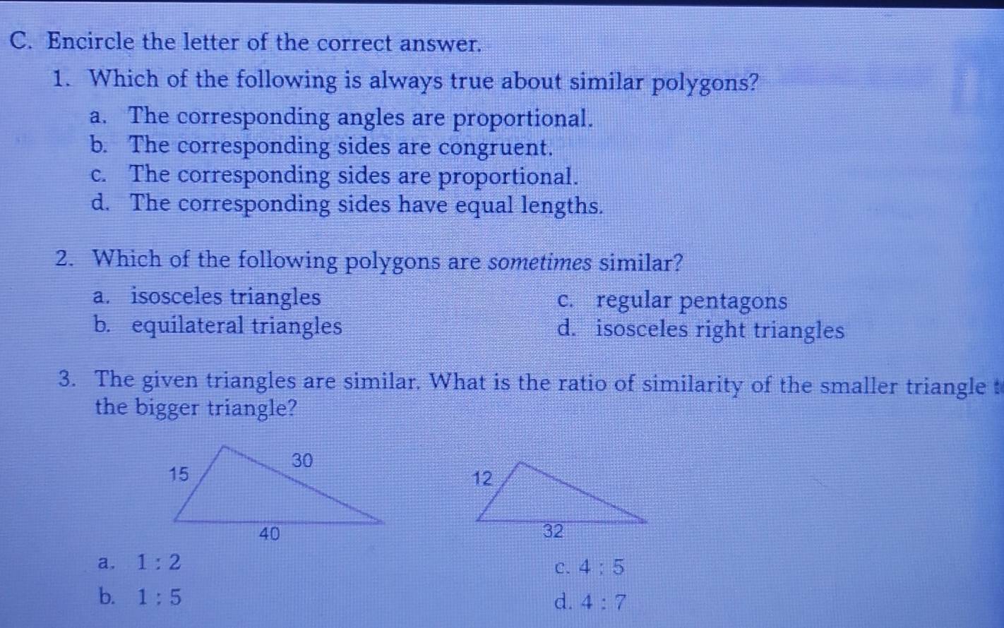 Encircle the letter of the correct answer.
1. Which of the following is always true about similar polygons?
a. The corresponding angles are proportional.
b. The corresponding sides are congruent.
c. The corresponding sides are proportional.
d. The corresponding sides have equal lengths.
2. Which of the following polygons are sometimes similar?
a. isosceles triangles c. regular pentagons
b. equilateral triangles d. isosceles right triangles
3. The given triangles are similar. What is the ratio of similarity of the smaller triangle t
the bigger triangle?
a. 1:2
C. 4:5
b. 1:5 d. 4:7