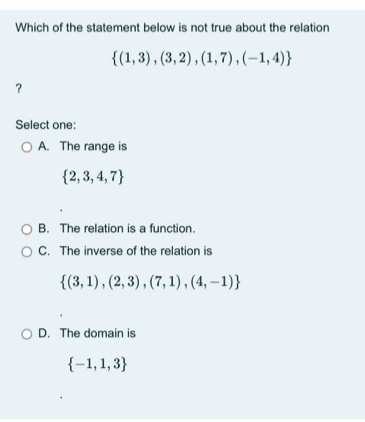 Which of the statement below is not true about the relation
 (1,3),(3,2),(1,7),(-1,4)
？
Select one:
A. The range is
 2,3,4,7
B. The relation is a function.
C. The inverse of the relation is
 (3,1),(2,3),(7,1),(4,-1)
D. The domain is
 -1,1,3