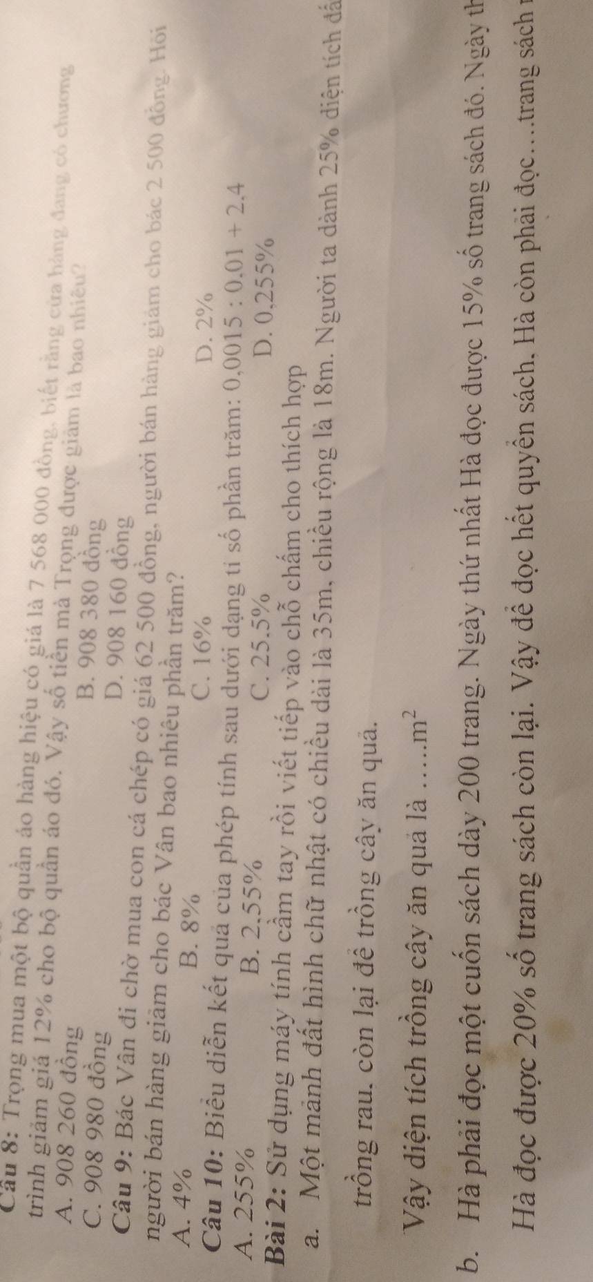 Cầu 8: Trọng mua một bộ quần áo hàng hiệu có giá là 7 568 000 đồng, biết rằng cửa hàng đang có chương
trình giảm giá 12% cho bộ quần áo đó. Vậy số tiền mà Trọng được giâm là bao nhiều?
A. 908 260 đồng B. 908 380 đồng
C. 908 980 đồng D. 908 160 đồng
Câu 9: Bác Vân đi chờ mua con cá chép có giá 62 500 đồng, người bán hàng giám cho bác 2 500 đồng. Hồi
người bán hàng giảm cho bác Vân bao nhiêu phần trăm?
A. 4% B. 8%
C. 16% D. 2%
Câu 10: Biểu diễn kết quả của phép tính sau dưới dạng tỉ số phần trăm: 0.0015:0.01+2.4
A. 255% B. 2.55%
C. 25.5% D. 0,255%
Bài 2: Sử dụng máy tính cầm tay rồi viết tiếp vào chỗ chấm cho thích hợp
a. Một mảnh đất hình chữ nhật có chiều dài là 35m, chiều rộng là 18m. Người ta dành 25% diện tích đấ
trồng rau. còn lại để trồng cây ăn quả.
Vậy diện tích trồng cây ăn quả là _ m^2
b. Hà phải đọc một cuốn sách dày 200 trang. Ngày thứ nhất Hà đọc được 15% số trang sách đó. Ngày th
Hà đọc được 20% số trang sách còn lại. Vậy để đọc hết quyền sách. Hà còn phải đọc....trang sách ở