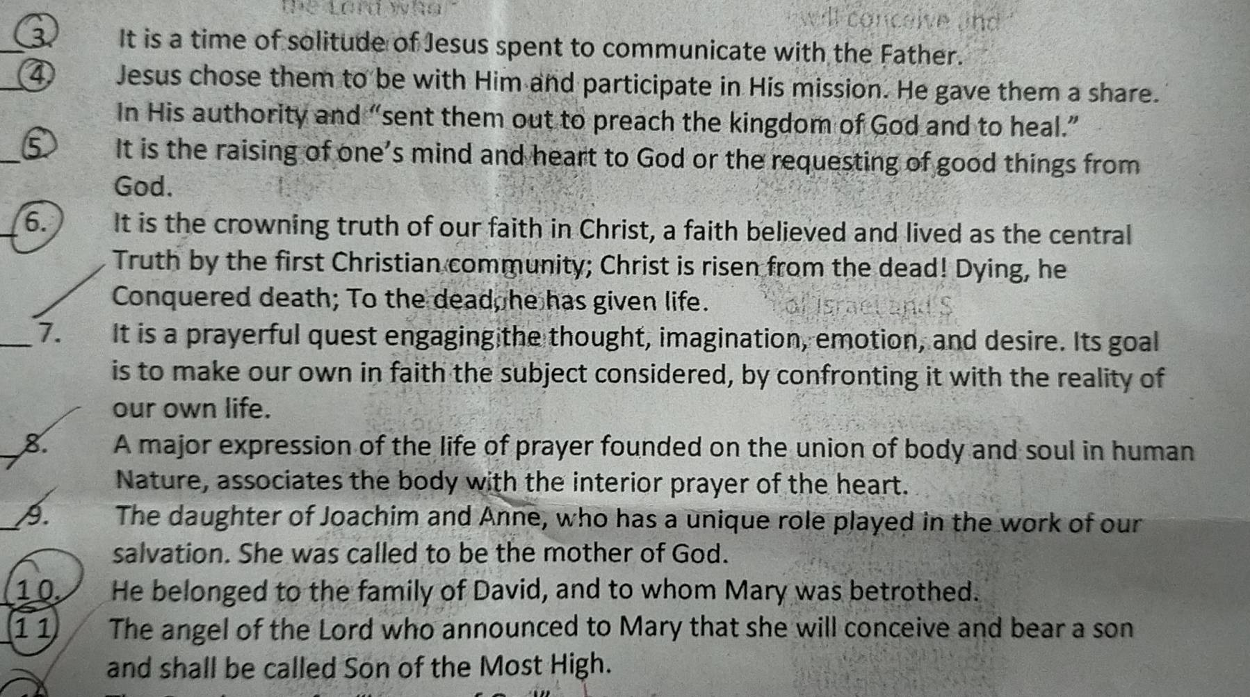 te tord wha dl conceive und 
_ 
It is a time of solitude of Jesus spent to communicate with the Father. 
_ 
Jesus chose them to be with Him and participate in His mission. He gave them a share. 
In His authority and “sent them out to preach the kingdom of God and to heal.” 
_ 
It is the raising of one’s mind and heart to God or the requesting of good things from 
God. 
_6. It is the crowning truth of our faith in Christ, a faith believed and lived as the central 
Truth by the first Christian community; Christ is risen from the dead! Dying, he 
Conquered death; To the dead, he has given life. 
_7. It is a prayerful quest engaging the thought, imagination, emotion, and desire. Its goal 
is to make our own in faith the subject considered, by confronting it with the reality of 
our own life. 
8. A major expression of the life of prayer founded on the union of body and soul in human 
Nature, associates the body with the interior prayer of the heart. 
A. The daughter of Joachim and Anne, who has a unique role played in the work of our 
salvation. She was called to be the mother of God. 
1 0. He belonged to the family of David, and to whom Mary was betrothed. 
11 The angel of the Lord who announced to Mary that she will conceive and bear a son 
and shall be called Son of the Most High.
