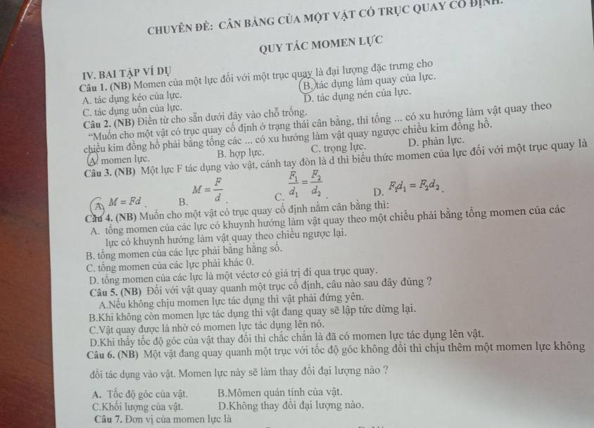 chuyên đẻ: cân bảng của một vật có trục quay cổ Bịnh
QUY táC MOMEN Lực
IV. bAi tập VÍ dụ
Câu 1. (NB) Momen của một lực đối với một trục quay là đại lượng đặc trưng cho
A. tác dụng kéo của lực. Bộ tác dụng làm quay của lực.
C. tác dụng uồn của lực. D. tác dụng nén của lực.
Câu 2. (NB) Điễn từ cho sẵn dưới đây vào chỗ trống.
*Muốn cho một vật có trục quay cố định ở trạng thái cân bằng, thì tổng ... có xu hướng làm vật quay theo
chiều kim đồng hồ phải bằng tổng các ... có xu hướng làm vật quay ngược chiều kim đồng hồ.
A momen lực. B. hợp lực. C. trọng lực. D. phản lực.
Câu 3. (NB) Một lực F tác dụng vào vật, cánh tay đòn là d thi biểu thức momen của lực đổi với một trục quay là
A M=Fd B. M= F/d  C. frac F_1d_1=frac F_2d_2 D. F_1d_1=F_2d_2
Cầu 4. (NB) Muốn cho một vật có trục quay cổ định nằm cân bằng thì:
A. tổng momen của các lực có khuynh hướng làm vật quay theo một chiều phải bằng tổng momen của các
lực có khuynh hướng làm vật quay theo chiều ngược lại.
B. tổng momen của các lực phải bằng hãng số.
C. tông momen của các lực phải khác 0.
D. tổng momen của các lực là một véctơ có giá trị đi qua trục quay.
Câu 5. (NB) Đối với vật quay quanh một trục cố định, câu nào sau đây đúng ?
A.Nếu không chịu momen lực tác dụng thì vật phải đứng yên.
B.Khi không còn momen lực tác dụng thì vật đang quay sẽ lập tức dừng lại.
C.Vật quay được là nhờ có momen lực tác dụng lên nó.
D.Khi thấy tốc độ góc của vật thay đổi thì chắc chắn là đã có momen lực tác dụng lên vật.
Câu 6. (NB) Một vật đang quay quanh một trục với tốc độ góc không đổi thì chịu thêm một momen lực không
đổi tác dụng vào vật. Momen lực này sẽ làm thay đổi đại lượng nào ?
A. Tốc độ góc của vật. B.Mômen quán tính của vật.
C.Khổi lượng của vật. D.Không thay đổi đại lượng nào.
Câu 7. Đơn vị của momen lực là