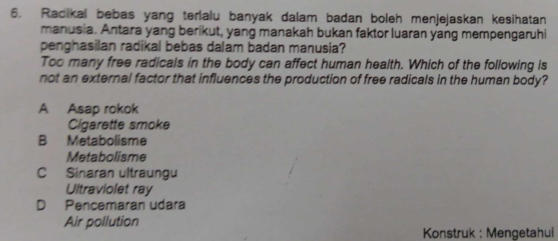 Radikal bebas yang terialu banyak dalam badan boleh menjejaskan kesihatan
manusia. Antara yang berikut, yang manakah bukan faktor luaran yang mempengaruhi
penghasilan radikal bebas dalam badan manusia?
Too many free radicals in the body can affect human health. Which of the following is
not an external factor that influences the production of free radicals in the human body?
A Asap rokok
Cigarette smoke
B Metabolisme
Metabolisme
C Sinaran ultraungu
Ultraviolet ray
D Pencemaran udara
Air pollution
Konstruk : Mengetahui