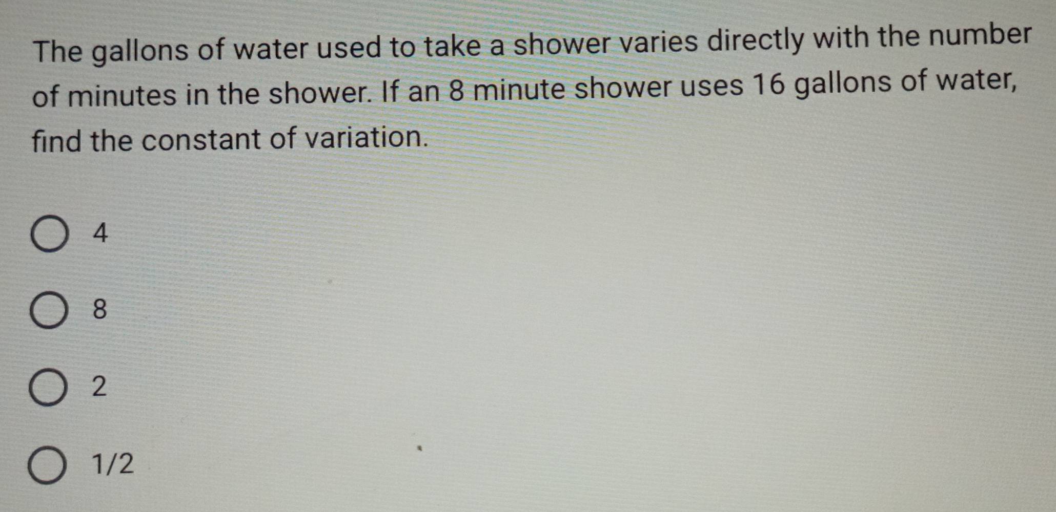 The gallons of water used to take a shower varies directly with the number
of minutes in the shower. If an 8 minute shower uses 16 gallons of water,
find the constant of variation.
4
8
2
1/2