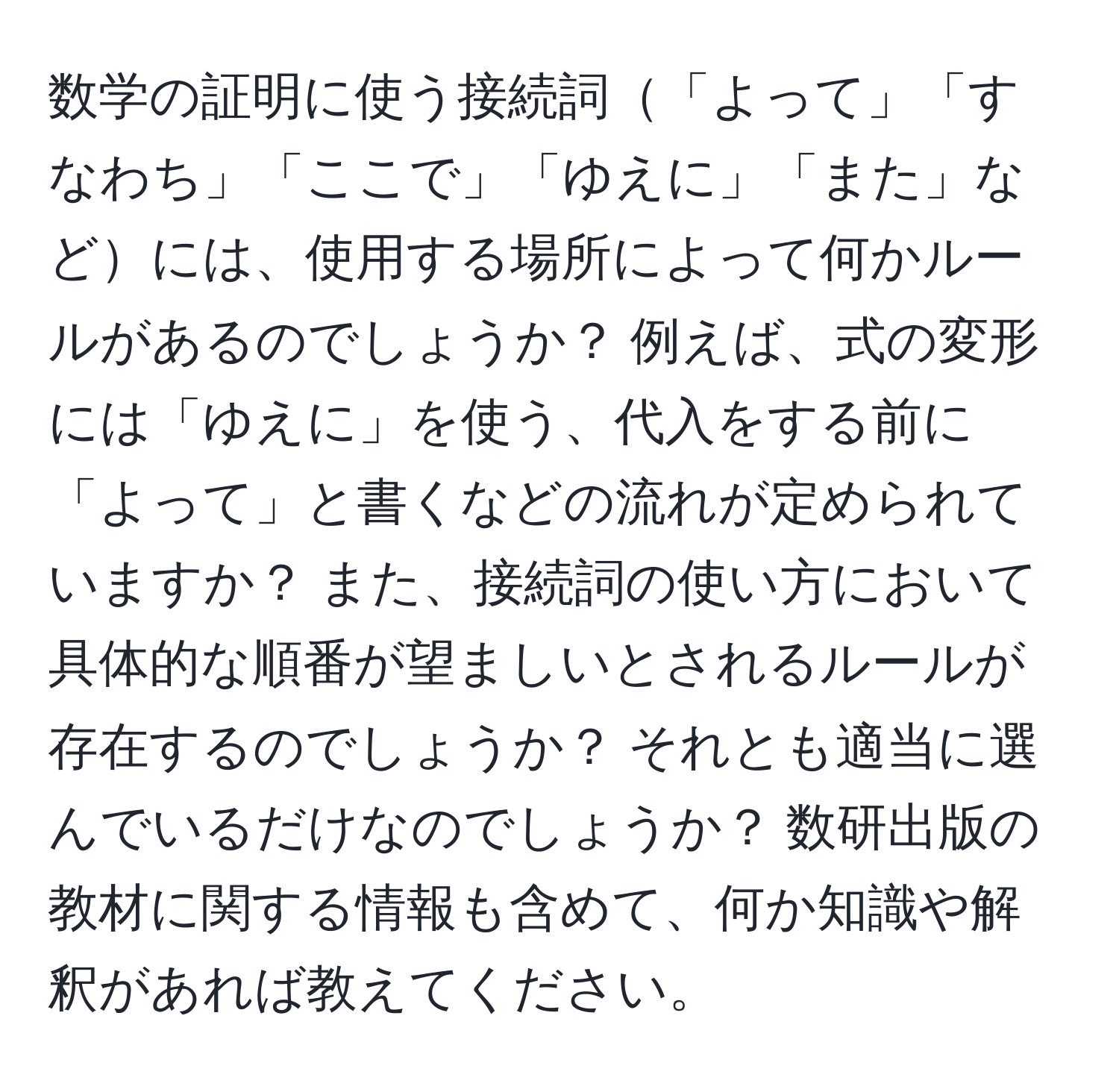 数学の証明に使う接続詞「よって」「すなわち」「ここで」「ゆえに」「また」などには、使用する場所によって何かルールがあるのでしょうか？ 例えば、式の変形には「ゆえに」を使う、代入をする前に「よって」と書くなどの流れが定められていますか？ また、接続詞の使い方において具体的な順番が望ましいとされるルールが存在するのでしょうか？ それとも適当に選んでいるだけなのでしょうか？ 数研出版の教材に関する情報も含めて、何か知識や解釈があれば教えてください。