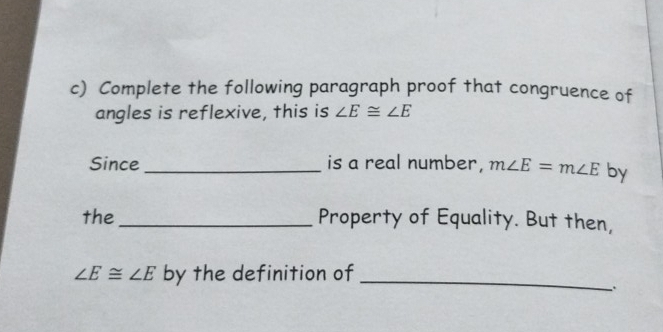 Complete the following paragraph proof that congruence of 
angles is reflexive, this is ∠ E≌ ∠ E
Since _is a real number, m∠ E=m∠ E by 
the _Property of Equality. But then,
∠ E≌ ∠ E by the definition of_