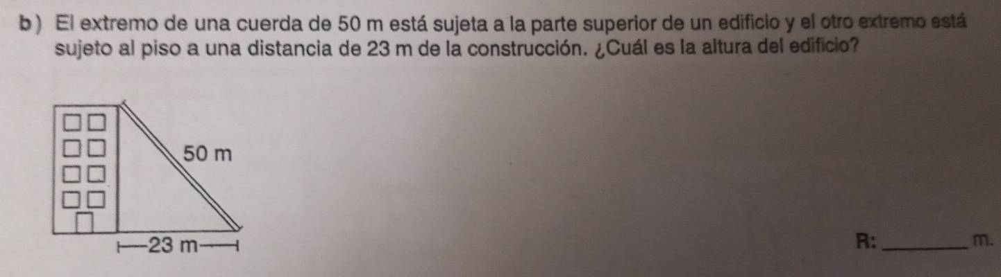 ) El extremo de una cuerda de 50 m está sujeta a la parte superior de un edificio y el otro extremo está 
sujeto al piso a una distancia de 23 m de la construcción. ¿Cuál es la altura del edificio? 
R: _ m.