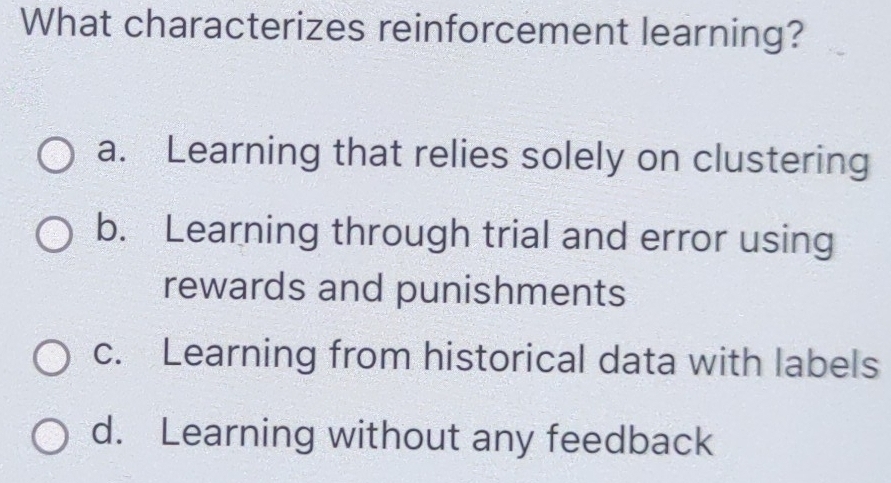 What characterizes reinforcement learning?
a. Learning that relies solely on clustering
b. Learning through trial and error using
rewards and punishments
c. Learning from historical data with labels
d. Learning without any feedback